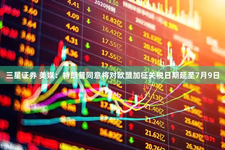 三星证券 美媒：特朗普同意将对欧盟加征关税日期延至7月9日