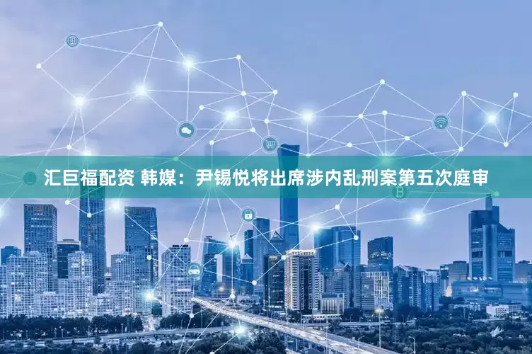 汇巨福配资 韩媒：尹锡悦将出席涉内乱刑案第五次庭审