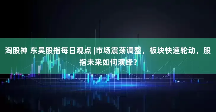 淘股神 东吴股指每日观点 |市场震荡调整，板块快速轮动，股指未来如何演绎？