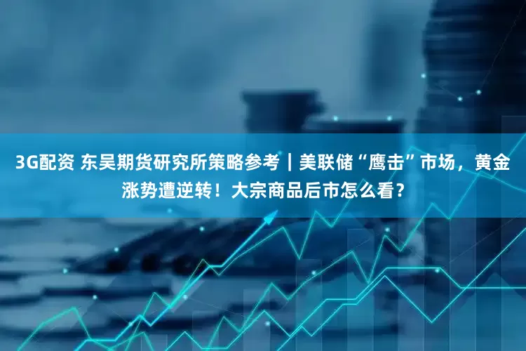 3G配资 东吴期货研究所策略参考｜美联储“鹰击”市场，黄金涨势遭逆转！大宗商品后市怎么看？