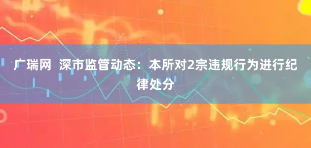 广瑞网  深市监管动态：本所对2宗违规行为进行纪律处分