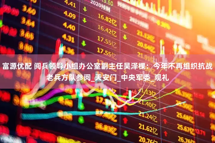 富源优配 阅兵领导小组办公室副主任吴泽棵：今年不再组织抗战老兵方队参阅_天安门_中央军委_观礼