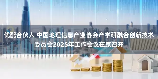 优配合伙人 中国地理信息产业协会产学研融合创新技术委员会2025年工作会议在京召开