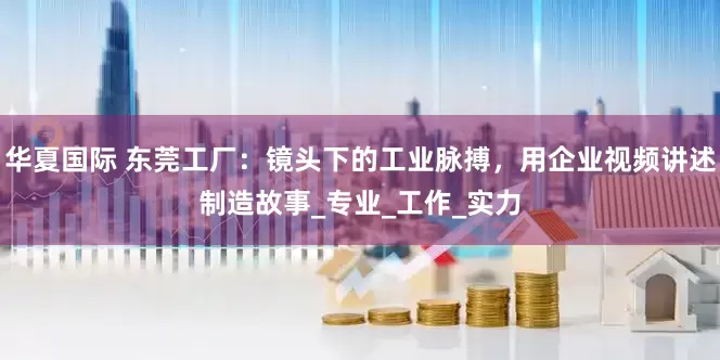 华夏国际 东莞工厂：镜头下的工业脉搏，用企业视频讲述制造故事_专业_工作_实力