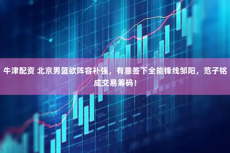 牛津配资 北京男篮欲阵容补强，有意签下全能锋线邹阳，范子铭成交易筹码！