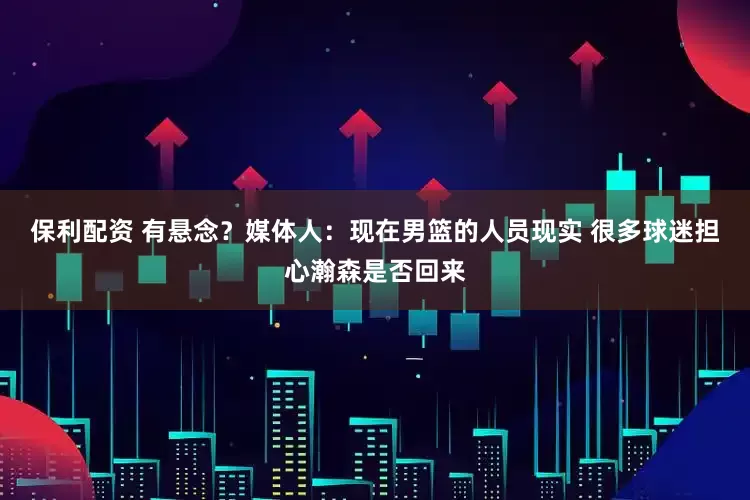 保利配资 有悬念？媒体人：现在男篮的人员现实 很多球迷担心瀚森是否回来