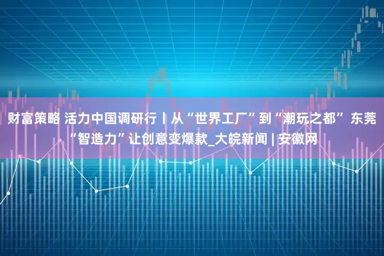 财富策略 活力中国调研行丨从“世界工厂”到“潮玩之都” 东莞“智造力”让创意变爆款_大皖新闻 | 安徽网