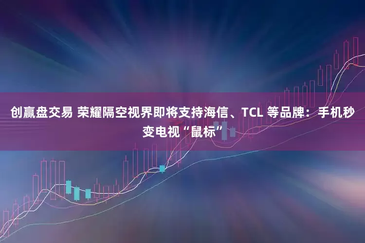 创赢盘交易 荣耀隔空视界即将支持海信、TCL 等品牌：手机秒变电视“鼠标”