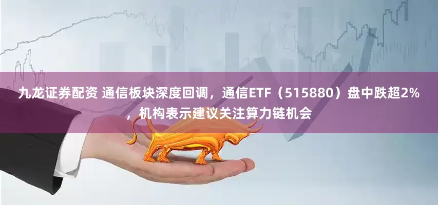 九龙证券配资 通信板块深度回调，通信ETF（515880）盘中跌超2%，机构表示建议关注算力链机会