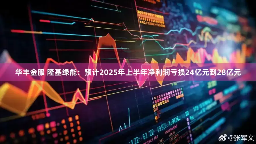 华丰金服 隆基绿能：预计2025年上半年净利润亏损24亿元到28亿元
