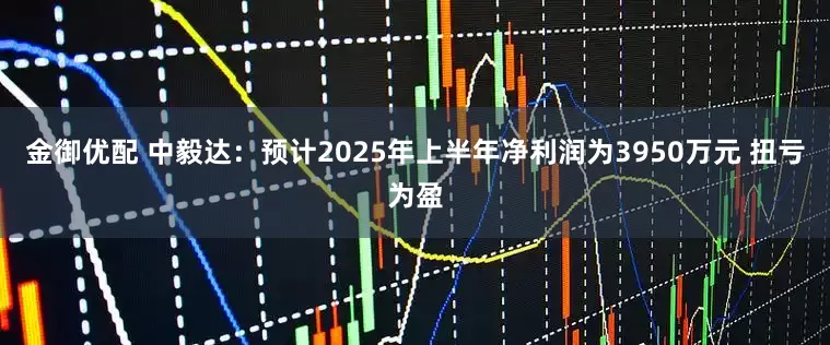 金御优配 中毅达：预计2025年上半年净利润为3950万元 扭亏为盈