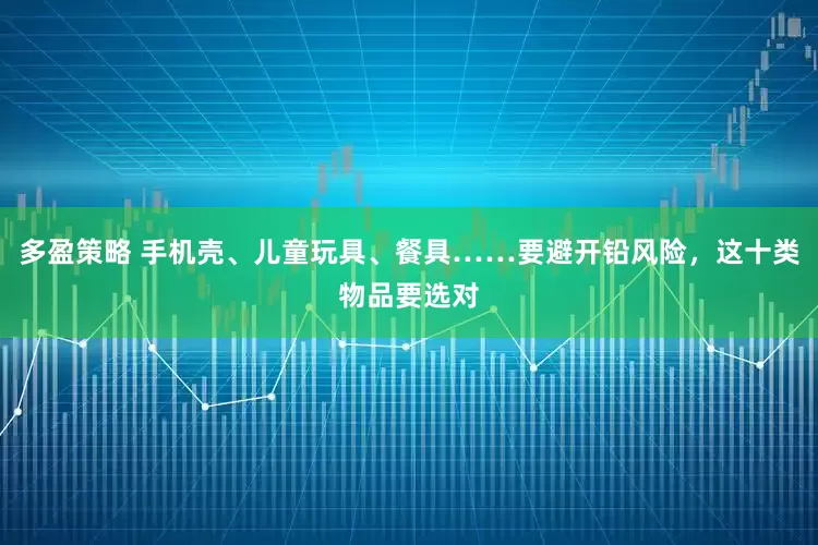 多盈策略 手机壳、儿童玩具、餐具……要避开铅风险，这十类物品要选对