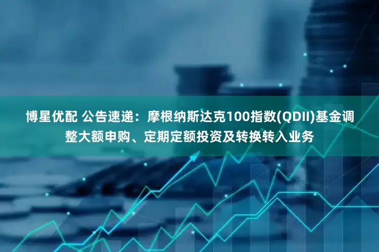 博星优配 公告速递：摩根纳斯达克100指数(QDII)基金调整大额申购、定期定额投资及转换转入业务