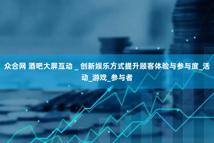 众合网 酒吧大屏互动＿创新娱乐方式提升顾客体验与参与度_活动_游戏_参与者
