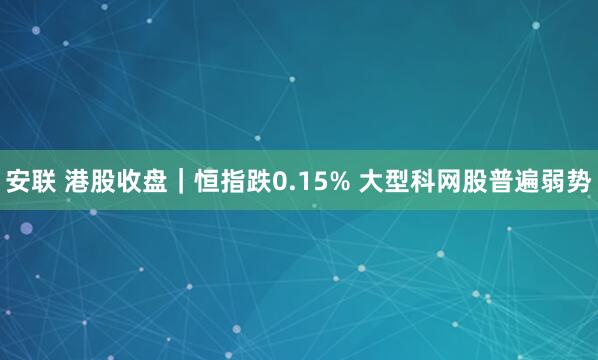 安联 港股收盘｜恒指跌0.15% 大型科网股普遍弱势