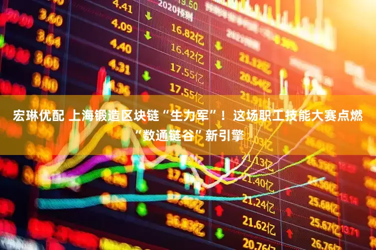 宏琳优配 上海锻造区块链“生力军”！这场职工技能大赛点燃“数通链谷”新引擎