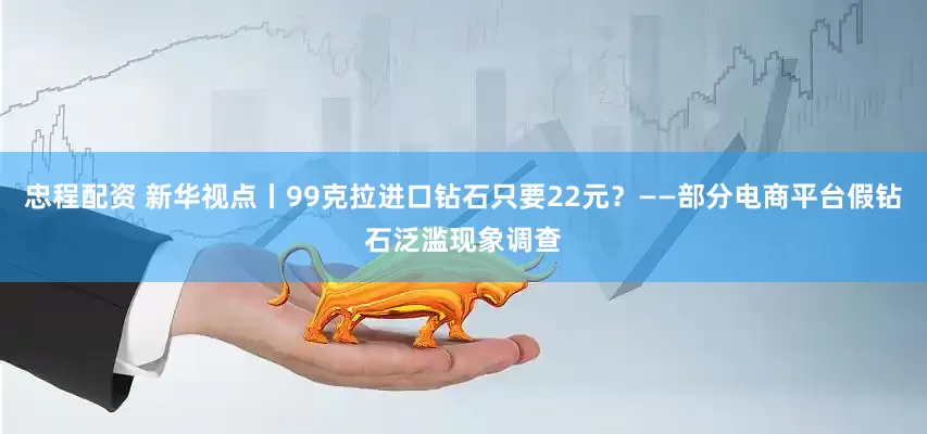 忠程配资 新华视点丨99克拉进口钻石只要22元？——部分电商平台假钻石泛滥现象调查