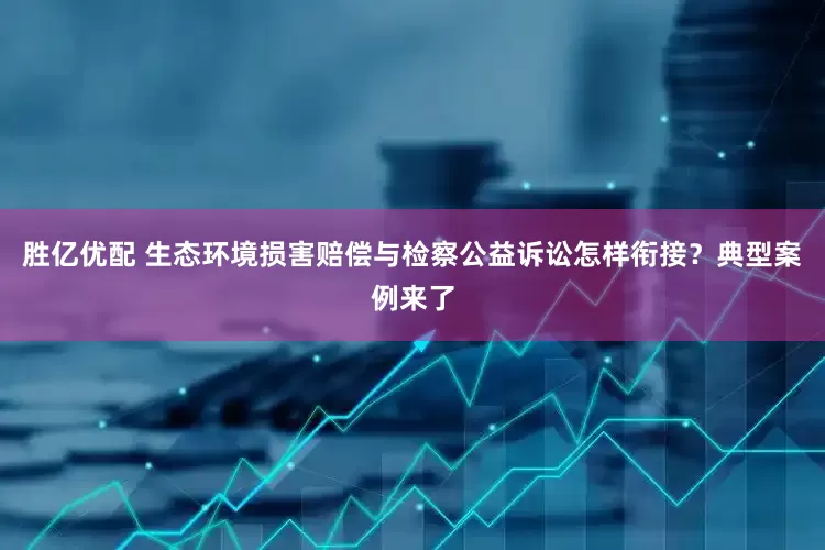 胜亿优配 生态环境损害赔偿与检察公益诉讼怎样衔接？典型案例来了