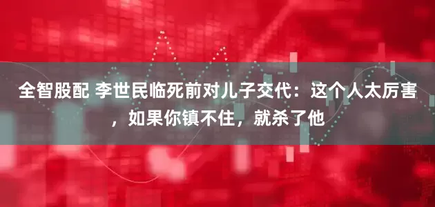 全智股配 李世民临死前对儿子交代：这个人太厉害，如果你镇不住，就杀了他