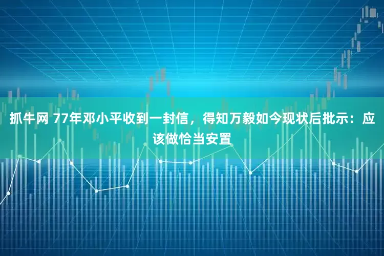 抓牛网 77年邓小平收到一封信，得知万毅如今现状后批示：应该做恰当安置