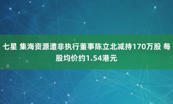 七星 集海资源遭非执行董事陈立北减持170万股 每股均价约1.54港元