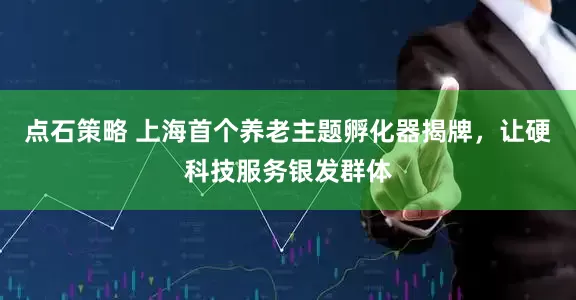点石策略 上海首个养老主题孵化器揭牌，让硬科技服务银发群体