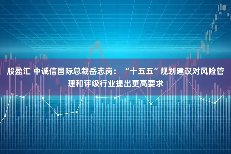 股盈汇 中诚信国际总裁岳志岗: “十五五”规划建议对风险管理和评级行业提出更高要求