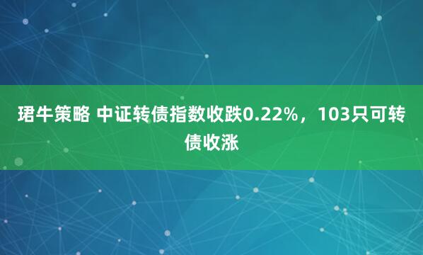 珺牛策略 中证转债指数收跌0.22%,103只可转债收涨