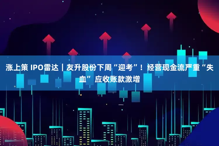 涨上策 IPO雷达|友升股份下周“迎考”!经营现金流严重“失血” 应收账款激增