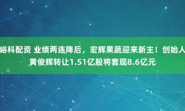 峪科配资 业绩两连降后，宏辉果蔬迎来新主！创始人黄俊辉转让1.51亿股将套现8.6亿元