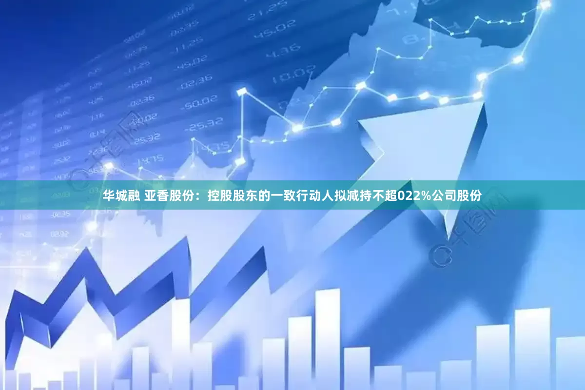 华城融 亚香股份：控股股东的一致行动人拟减持不超022%公司股份