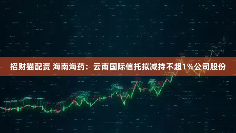招财猫配资 海南海药：云南国际信托拟减持不超1%公司股份