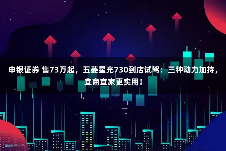 申银证券 售73万起,五菱星光730到店试驾:三种动力加持,宜商宜家更实用!
