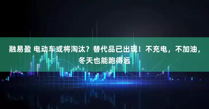 融易盈 电动车或将淘汰?替代品已出现!不充电,不加油,冬天也能跑得远