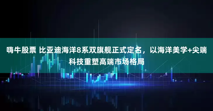 嗨牛股票 比亚迪海洋8系双旗舰正式定名，以海洋美学+尖端科技重塑高端市场格局