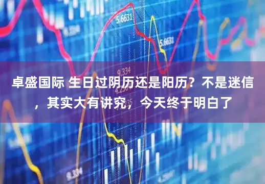 卓盛国际 生日过阴历还是阳历？不是迷信，其实大有讲究，今天终于明白了