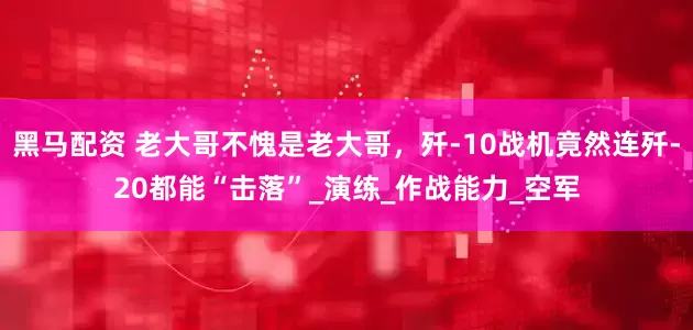 黑马配资 老大哥不愧是老大哥，歼-10战机竟然连歼-20都能“击落”_演练_作战能力_空军