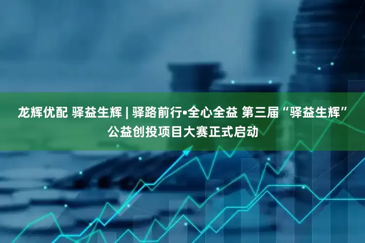 龙辉优配 驿益生辉 | 驿路前行•全心全益 第三届“驿益生辉”公益创投项目大赛正式启动